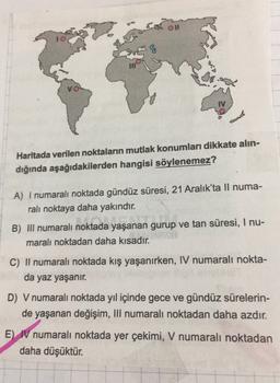 10
VO
Haritada verilen noktaların mutlak konumları dikkate alın-
dığında aşağıdakilerden hangisi söylenemez?
A) I numaralı noktada gündüz süresi, 21 Aralık'ta Il numa-
rali noktaya daha yakındır.
B) III numaralı noktada yaşanan gurup ve tan süresi, I nu-
m