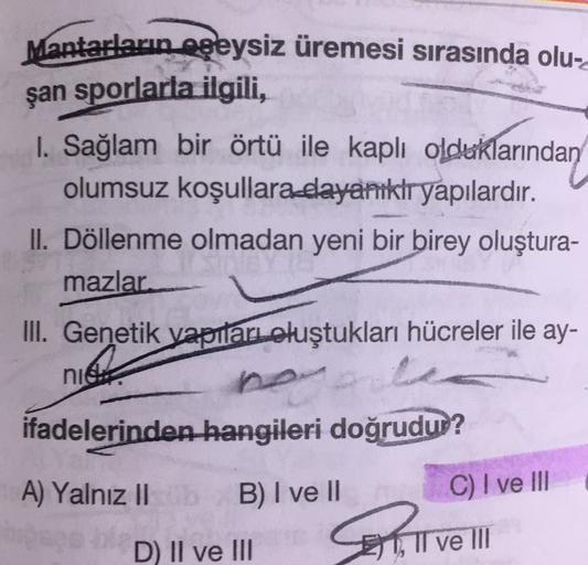 Mantarların eşeysiz üremesi sırasında olu-
şan sporlarla ilgili,
1. Sağlam bir örtü ile kaplı olduklarından
olumsuz koşullara dayanıklr yapılardır.
II. Döllenme olmadan yeni bir birey oluştura-
mazlar
III. Genetik yapıları oluştukları hücreler ile ay-
nie
