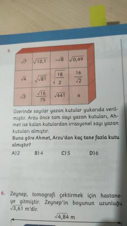 7
-√8 √0,49
√ 12,1
18
16
381
V 2
2
3
16
75
1441
JI
Üzerinde sayılar yazan kutular yukarıda veril-
miştir. Arzu önce tam sayı yazan kutuları, Ah-
met ise kalan kutulardan irrasyonel sayt yazan
kutuları almıştır.
Buna göre Ahmet, Arzu'dan kaç tane fazla kutu
almıştır?
A)2 B) 4 C)5
D)6
6. Zeynep, tomografi çektirmek için hastane-
ye gitmiştir. Zeynep'in boyunun uzunluğu
13,61 m'dir.
4,84 m
