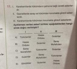 11. I. Karahanlılarda hükümdarin şahsına bağlı ücretli askerler-
dir.
II. Gaznelilerde saray ve hükümdarı korumakla görevli asker-
lerdir.
III. Karahanlılarda hükümdarı korumakla görevli askerlerdir.
Açıklaması verilen askerî birlikler aşağıdakilerden hangi-
sinde doğru verilmiştir?
ba-
tki-
1
Hassa
Ordusu
Gulamlar
A) Türkmenler
Gulamlar
Saray
Muhafızları
B)
Hassa
Ordusu
Saray
Muhafızları
Türkmenler
Gulamlar
C)
is-
Saray
Muhafızları
Türkmenler
D)
Gulamlar
Hassa
Ordusu
Gulamlar
E)
Gönüllüler