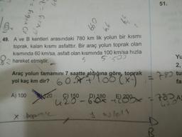 GE
51.
- hgx Ol
t = firx19
099
Yu
49. A ve B kentleri arasındaki 780 km lik yolun bir kısmı
toprak, kalan kısmı asfalttır. Bir araç yolun toprak olan
kısmında 60 km/sa, asfalt olan kısmında 100 km/sa hızla
82 hareket etmiştir.
5 550
Araç yolun tamamını 7 saatte aldığına göre, toprak
yol kaç km dir? 60 Alo
A) 100
150
280-8.40-22298
E
Ceny
=780
2,
tu
fa
120
+782
424
x popron
y asfelt