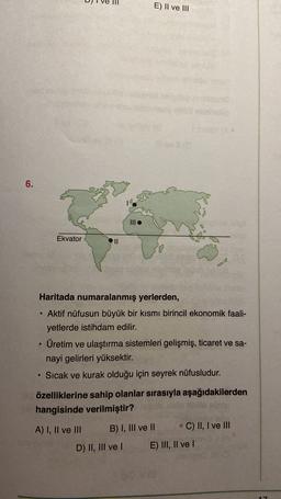 E) II ve III
6.
Ekvator
II
Haritada numaralanmış yerlerden,
Aktif nüfusun büyük bir kısmı birincil ekonomik faali-
yetlerde istihdam edilir.
Üretim ve ulaştırma sistemleri gelişmiş, ticaret ve sa-
nayi gelirleri yüksektir.
Sıcak ve kurak olduğu için seyrek nüfusludur.
özelliklerine sahip olanlar sırasıyla aşağıdakilerden
hangisinde verilmiştir?
A) I, II ve III B) I, III ve II C) II, I ve III
D) II, III ve 1 E) III, II ve !
