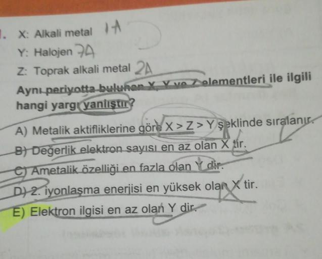 1. X: Alkali metal
Y: Halojen 7A
Z: Toprak alkali metal 2A
Aynı periyotta buluhan X V ve elementleri ile ilgili
hangi yargı yanlıştır?
A) Metalik aktifliklerine göre x>Z> Y şeklinde sıralanır
B) Değerlik elektron sayısı en az olan X tir.
e Ametalik özelliğ