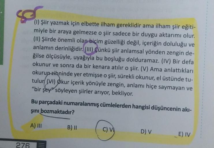 (1) Şiir yazmak için elbette ilham gereklidir ama ilham şiir eğiti-
miyle bir araya gelmezse o şiir sadece bir duygu aktarımı olur.
(11) Şiirde önemli olan biçim güzelliği değil, içeriğin doluluğu ve
anlamın derinliğidir. (III)
Çünkü şiir anlamsal yönden z