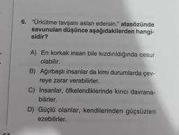 6. "Ürkütme tavşanı aslan edersin." atasözünde
savunulan düşünce aşağıdakilerden hangi-
sidir?
A) En korkak insan bile kızdırıldığında cesur
olabilir.
B) Ağırbaşlı insanlar da kimi durumlarda çev-
reye zarar verebilirler.
C) İnsanlar, öfkelendiklerinde kırıcı davrana-
bilirler.
D) Güçlü olanlar, kendilerinden güçsüzleri
ezebilirler.