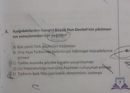 3. Aşağıdakilerden hangisi Büyük Hun Devleti'nin yıkılması-
nin sonuçlarından biri değildir?
6.
A) Batı yönlü Türk göçlerinin başlaması
B) Orta Asya Türklerinin birbirleriyle hâkimiyet mücadelesine
girmesi
C) Türkler arasında göçebe hayatın yaygınlaşması
D) Çin Imparatorluğu'nun Orta Asya'daki nüfuzunun artması
E) Türklerin İpek Yolu üzerindeki denetiminin azalması
7
