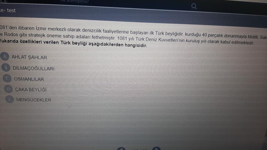 miştiniz?
te- test
081'den itibaren İzmir merkezli olarak denizcilik faaliyetlerine başlayan ilk Türk beyliğidir. kurduğu 40 parçalık donanmayla Midilli, Sak.
e Rodos gibi stratejik öneme sahip adaları fethetmiştir. 1081 yılı Türk Deniz Kuvvetleri'nin kuruluş yılı olarak kabul edilmektedir.
Yukarıda özellikleri verilen Türk beyliği aşağıdakilerden hangisidir.
A
AHLAT ŞAHLAR
B DİLMAÇOĞULLARI
OSMANLILAR
D ÇAKA BEYLİĞİ
E MENGÜCEKLER