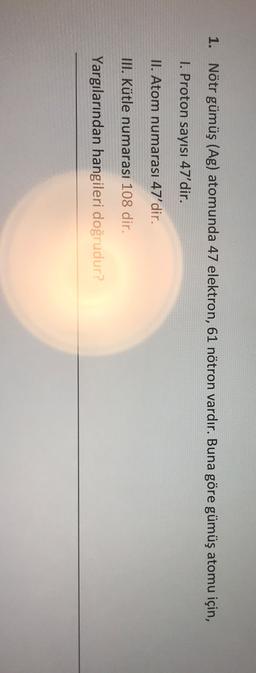 1. Nötr gümüş (Ag) atomunda 47 elektron, 61 nötron vardır. Buna göre gümüş atomu için,
1. Proton sayısı 47'dir.
II. Atom numarası 47'dir.
III. Kütle numarası 108 dir.
Yargılarından hangileri doğrudur?

