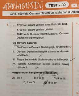 ATANACAKSIN
TEST - 30
XVIII. Yüzyılda Osmanlı Devleti ve Islahatları (Gerilem
4.
1.
1709'da Ruslara yenilen İsveç Kralı XII. Şarl,
1768'de Ruslara yenilen Lehliler,
1848'de de Ruslara yenilen Macarlar Osmanlı
Devleti'ne sığınmışlardır.
Bu olaylara bakarak;
1. Bu dönemde Osmanlı Devleti güçlü bir devlettir.X
II. Osmanlı Devleti milliyetçilik akımlarını destek-
lemektedir.
III. Rusya, batısındaki ülkelerle çatışma hâlindedir.
IV. Rus! Osmanlılar sürekli olarak savaş
hâlindedir.
ön yargılarından hangilerine ulaşılabilir?
A) I ve II
C) II ve III
B) I ve III
D) II ve IV
By
III ve IV
5.