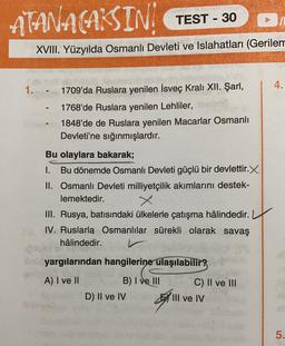 ATANACAKSIN
TEST - 30
XVIII. Yüzyılda Osmanlı Devleti ve Islahatları (Gerilem
4.
1.
1709'da Ruslara yenilen İsveç Kralı XII. Şarl,
1768'de Ruslara yenilen Lehliler,
1848'de de Ruslara yenilen Macarlar Osmanlı
Devleti'ne sığınmışlardır.
Bu olaylara bakarak;
1. Bu dönemde Osmanlı Devleti güçlü bir devlettir.X
II. Osmanlı Devleti milliyetçilik akımlarını destek-
lemektedir.
III. Rusya, batısındaki ülkelerle çatışma hâlindedir.
IV. Rus! Osmanlılar sürekli olarak savaş
hâlindedir.
ön yargılarından hangilerine ulaşılabilir?
A) I ve II
C) II ve III
B) I ve III
D) II ve IV
By
III ve IV
5.
