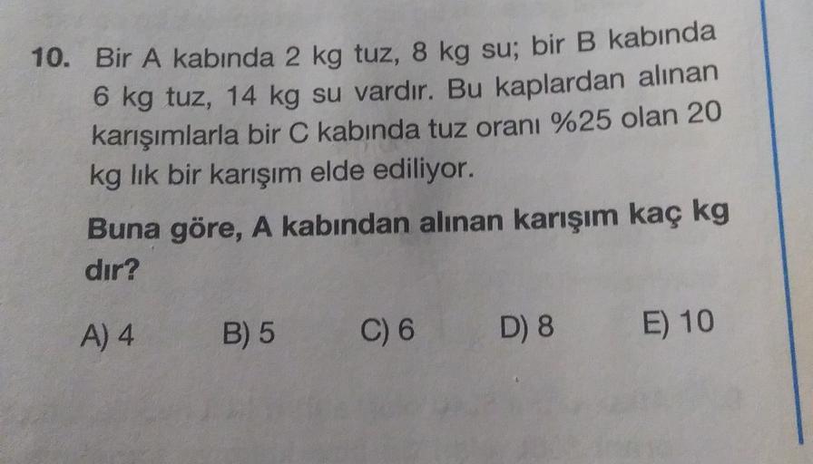 10. Bir A kabında 2 kg tuz, 8 kg su; bir B kabında
6 kg tuz, 14 kg su vardır. Bu kaplardan alınan
karışımlarla bir C kabında tuz oranı %25 olan 20
kg lik bir karışım elde ediliyor.
Buna göre, A kabından alınan karışım kaç kg
dır?
A) 4
B) 5
C) 6
D) 8
E) 10