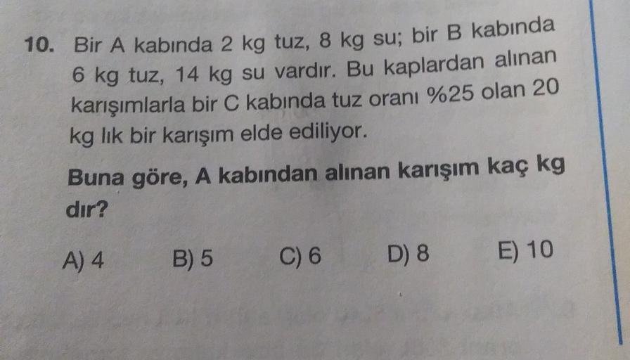 10. Bir A kabında 2 kg tuz, 8 kg su; bir B kabında
6 kg tuz, 14 kg su vardır. Bu kaplardan alınan
karışımlarla bir C kabında tuz oranı %25 olan 20
kg lik bir karışım elde ediliyor.
Buna göre, A kabından alınan karışım kaç kg
dır?
A) 4
B) 5
C) 6
D) 8
E) 10
