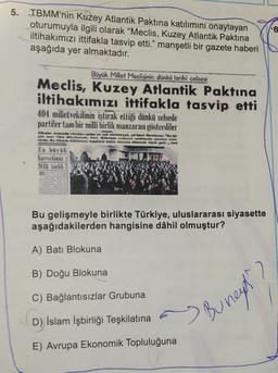 5. TBMM'nin Kuzey Atlantik Paktına katılımını onaylayan
oturumuyla ilgili olarak "Meclis, Kuzey Atlantik Paktına
iltihakımızı ittifakla tasvip etti.” manşetli bir gazete haberi
aşağıda yer almaktadır.
.6
Büyük Millet Meclisinin dünka tarihi celsesi
Meclis, Kuzey Atlantik Paktına
iltihakımızı ittifakla tasvip etti
404 milletvekilinin iştirak ettiği dünkü celsede
partiler tam bir milli birlik manzarası gösterdiler
Aardrykk onder
ya Tactus Note the res se
hele bywa pole
En büyük
kuvelimiz
Milli barlik
Bu gelişmeyle birlikte Türkiye, uluslararası siyasette
aşağıdakilerden hangisine dâhil olmuştur?
A) Bati Blokuna
B) Doğu Blokuna
2
C) Bağlantısızlar Grubuna
D) İslam İşbirliği Teşkilatına
"Burney
E) Avrupa Ekonomik Topluluğuna