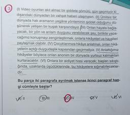 3
(1) Video oyunları akıl almaz bir şiddete gömülü, gün geçmiyor ki
dışarıdaki dünyadan bir vahşet haberi ulaşmasın. (II) Ümitsiz bir
dünyada hak aramanın yegâne yönteminin şiddet olduğunu dü-
şünerek yetişen bir kuşak karşısındayız. Kill) Onları hayata bağla-
yacak, bir yön ve anlam duygusu verebilecek şey, birlikte yapa-
cağımız konuşmayı zenginleştirmek, onlarla hikâyeleri ve hayalleri
paylaşmak olabilir. (IV) Çocuklarımıza hikâye anlatmalı, onları hika-
yelerin açtığı duygudaşlık kapısından geçirmeliyiz. (V) Anlattığımız
hikâyeler böylece onları anonim bir dünyada yurtsuz kalmaktan
kurtaracaktır. (VI) Onlara bir aidiyet hissi verecek; başları sıkıştı-
ğında, uzaklarda üşüdüklerinde, bu hikâyelere sığınabilecekler-
dir.
Bu parça iki paragrafa ayrılmak istense ikinci paragraf han-
gi cümleyle başlar?
A) II
Bu
CIV
(
DI V
LE) VI