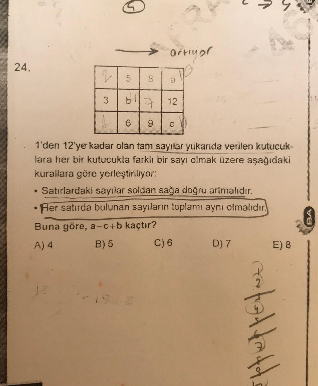 a
artiyar
24.
V 5
8
a
3
bl
12
6
9
.
1'den 12'ye kadar olan tam sayılar yukarıda verilen kutucuk-
lara her bir kutucukta farklı bir sayı olmak üzere aşağıdaki
kurallara göre yerleştiriliyor:
Satırlardaki sayılar soldan sağa doğru artmalıdır.
• Her satırda b