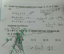 11. Ardışık tam sayıların toplamından oluşan A, B ve C sayi-
ları
10.455
A= 1 + 2 + 3 ... +
+40
B = 5 + 6 +
... + n
morumi)_co
vo
(
2
C= 7 + 8 +
+ (n + 1)
n.Cual). 66
biçiminde tanımlanıyor.
1566
A <B<C ve A, B, C ardışık tam sayı olduğuna gö-
re, k kaçtı
AVTO
C) 12
D) 13
E) 14
1. Cues) = 132
