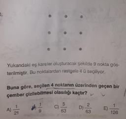 Yukarıdaki eş kareler oluşturacak şekilde 9 nokta gös-
terilmiştir. Bu noktalardan rastgele 4 ü seçiliyor.
Buna göre, seçilen 4 noktanın üzerinden geçen bir
çember çizilebilmesi olasılığı kaçtır?
1
1
5
C)
63
A)
2.
D)
63
E)
9
21
126
