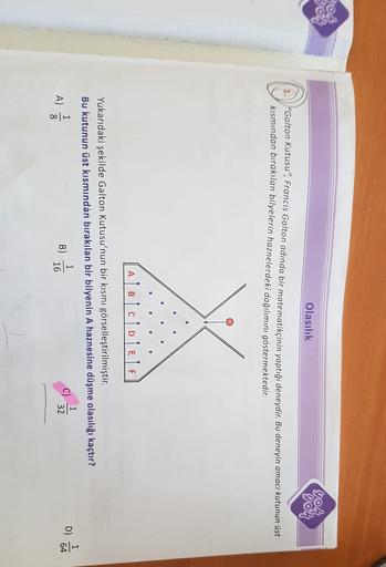 70%
you
OO
Olasılık
yon
yon
O
"Galton Kutusu", Francis Galton adında bir matematikçinin yaptığı deneydir. Bu deneyin amacı kutunun üst
kısmından bırakılan bilyelerin haznelerdeki dağılımını göstermektedir.
A
A Bicole
Yukarıdaki şekilde Galton Kutusu'nun bi