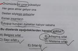 Önümüzde bir çınar yükseliyor
Her gece atlılar geliyor ona
Destan söyleşip gidiyorlar
Esmer insanların
Tutuşup kuruyan dudakları kalıyor sabaha
Bu dizelerde aşağıdakilerden hangisi yoktur?
A) Belgisiz sifat
B) Adlaşmış sifat
C) Sayı sifati
D) Niteleme sıfatı
E) Sifat-fiil
