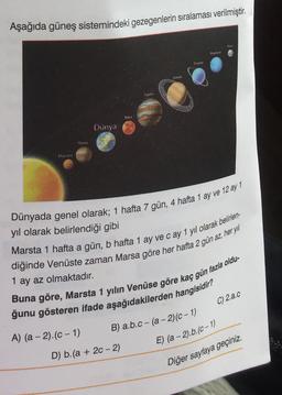 Aşağıda güneş sistemindeki gezegenlerin sıralaması verilmiştir.
Hugone
UM
BE
Mits
Dunya
Memy
Dünyada genel olarak; 1 hafta 7 gün, 4 hafta 1 ay ve 12 ay 1
yil olarak belirlendiği gibi
1 ay az olmaktadır.
Marsta 1 hafta a gün, b hafta 1 ay ve cay 1 yıl olarak belirlen-
diğinde Venüste zaman Marsa göre her hafta 2 gün az, her yil
Buna göre, Marsta 1 yılın Venüse göre kaç gün fazla oldu-
ğunu gösteren ifade aşağıdakilerden hangisidir?
C) 2.a.c
B) a.b.c - (a -2)(C-1)
A) (a - 2).(C-1)
E) (a - 2).b.(C-1)
D) b.(a + 20 - 2)
Diğer sayfaya geçiniz.