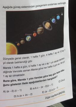 Aşağıda güneş sistemindeki gezegenlerin sıralaması verilmiştir.
Hugone
UM
BE
Mits
Dunya
Memy
Dünyada genel olarak; 1 hafta 7 gün, 4 hafta 1 ay ve 12 ay 1
yil olarak belirlendiği gibi
1 ay az olmaktadır.
Marsta 1 hafta a gün, b hafta 1 ay ve cay 1 yıl olarak belirlen-
diğinde Venüste zaman Marsa göre her hafta 2 gün az, her yil
Buna göre, Marsta 1 yılın Venüse göre kaç gün fazla oldu-
ğunu gösteren ifade aşağıdakilerden hangisidir?
C) 2.a.c
B) a.b.c - (a -2)(C-1)
A) (a - 2).(C-1)
E) (a - 2).b.(C-1)
D) b.(a + 20 - 2)
Diğer sayfaya geçiniz.
