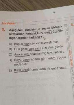 Sifat (Ön Ad) - 1
8.
5.
Aşağıdaki cümlelerde geçen birleşik
sifatlardan hangisi kuruluşu yönüyle
diğerlerinden farklıdır?
A) Küçük kapılı bir ev istemişti hep.
B) Dün gece sarı saçlı kızı yine gördü.
C) Asik suratlı adamları hiç sevmedi ki o.
D) Boyu uzun adamı görmedim bugün
nedense.
E) Kırık kapılı hana vardı bir gece vakti.
DIL BILGISI BENİM HOCAM TAKTIKLERLE DIL BILGISI
