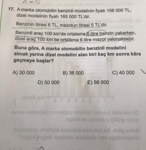 n
17. A marka otomobilin benzinli modelinin fiyatı 156 000 TL,
dizel modelinin fiyatı 165 000 TL'dir.
Benzinin litresi 6 TL, mazotun litresi 5 TL'dir.
Benzinli araç 100 km'de ortalama 8 litre benzin yakarken,
dizel araç 100 km'de ortalama 6 litre mazot yak