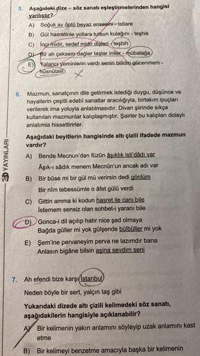 5. Aşağıdaki dize -- söz sanatı eşleştirmelerinden hangisi
yanlıştır?
A) Soğuk ay öptü beyaz ensesini - istiare
B) Gül hasretinle yollara tutsun kulağını - teşhis
C) İnci midir, sedef midir dişleri - teşbih
D) Bir ah çeksem dağlar taşlar iniler - mübalağa
