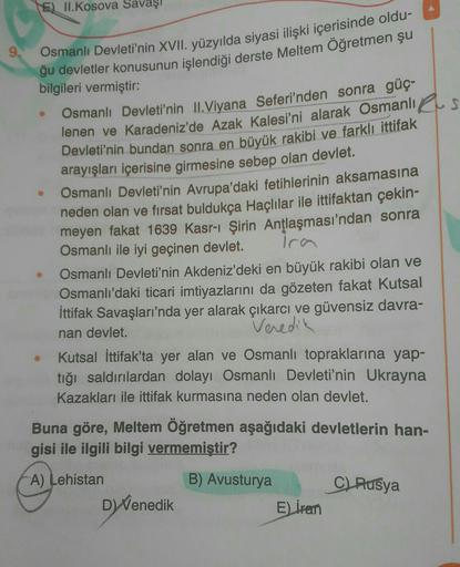 E) II.Kosova Savaşı
9, Osmanlı Devleti'nin XVII. yüzyılda siyasi ilişki içerisinde oldu-
.
ğu devletler konusunun işlendiği derste Meltem Öğretmen şu
bilgileri vermiştir:
Osmanlı Devleti'nin II. Viyana Seferi'nden sonra güç-
lenen ve Karadeniz'de Azak Kale