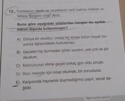 12. Varlıkların nitelik ve niceliklerini belli belirsiz bildiren si-
fatlara "belgisiz sifat" denir.
Buna göre aşağıdaki sıfatlardan hangisi bu açıkla-
manın dışında kullanılmıştır?
A) Dünya bir okuldur, orada hiç kimse bütün hayatı bo-
yunca öğrencilikten kurtulamaz.
B) Geceleri hiç durmadan şiirler yazdım, pek çok da şiir
okudum.
C) Mektubunuz elime geçeli birkaç gün oldu ancak.
D) Bazı insanlar için kitap okumak, bir zorunluluk.
E) Karşısında hayranlık duymadığımız yapıt, sanat de-
ğildir.
Diğer sayfaya geçiniz.