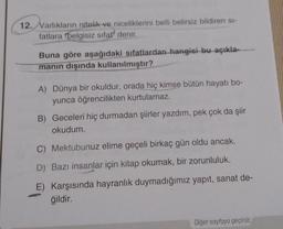 12. Varlıkların nitelik ve niceliklerini belli belirsiz bildiren si-
fatlara "belgisiz sifat" denir.
Buna göre aşağıdaki sıfatlardan hangisi bu açıkla-
manın dışında kullanılmıştır?
A) Dünya bir okuldur, orada hiç kimse bütün hayatı bo-
yunca öğrencilikten kurtulamaz.
B) Geceleri hiç durmadan şiirler yazdım, pek çok da şiir
okudum.
C) Mektubunuz elime geçeli birkaç gün oldu ancak.
D) Bazı insanlar için kitap okumak, bir zorunluluk.
E) Karşısında hayranlık duymadığımız yapıt, sanat de-
ğildir.
Diğer sayfaya geçiniz.
