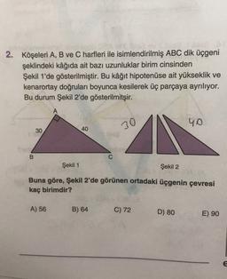 2. Köşeleri A, B ve C harfleri ile isimlendirilmiş ABC dik üçgeni
şeklindeki kâğıda ait bazı uzunluklar birim cinsinden
Şekil 1'de gösterilmiştir. Bu kâğıt hipotenuse ait yükseklik ve
kenarortay doğruları boyunca kesilerek üç parçaya ayrılıyor.
Bu durum Şekil 2'de gösterilmitşir.
40
30
40
30
B
C
Şekil 1
Şekil 2
Buna göre, Şekil 2'de görünen ortadaki üçgenin çevresi
kaç birimdir?
A) 56
B) 64
C) 72
D) 80
E) 90
E