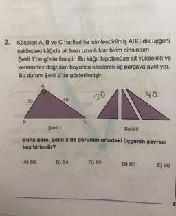 2. Köşeleri A, B ve C harfleri ile isimlendirilmiş ABC dik üçgeni
şeklindeki kâğıda ait bazı uzunluklar birim cinsinden
Şekil 1'de gösterilmiştir. Bu kâğıt hipotenuse ait yükseklik ve
kenarortay doğruları boyunca kesilerek üç parçaya ayrılıyor.
Bu durum Şekil 2'de gösterilmitşir.
40
30
40
30
B
C
Şekil 1
Şekil 2
Buna göre, Şekil 2'de görünen ortadaki üçgenin çevresi
kaç birimdir?
A) 56
B) 64
C) 72
D) 80
E) 90
E
