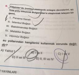 9. Filipinler'de üretilen elektronik entegre devrelerini, en
kısa yolu izleyerek Bulgaristan'a ulaştırmak isteyen bir
l
gemi,
1. Panama Kanalı
II. İstanbul Boğazı
II. Babülmendep Boğazı
IV. Malakka Boğazı
V. Hürmüz Boğazı
su yollarından hangilerini kullanmak zorunda değil-
dir?
A) Yalnız 1
8) I e II
C) I yev
D) II ve III
E) II, III ve IV
YAYINLARI