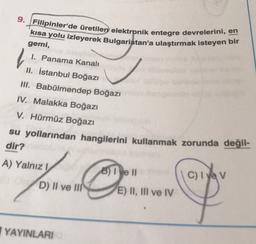 9. Filipinler'de üretilen elektronik entegre devrelerini, en
kısa yolu izleyerek Bulgaristan'a ulaştırmak isteyen bir
l
gemi,
1. Panama Kanalı
II. İstanbul Boğazı
II. Babülmendep Boğazı
IV. Malakka Boğazı
V. Hürmüz Boğazı
su yollarından hangilerini kullanmak zorunda değil-
dir?
A) Yalnız 1
8) I e II
C) I yev
D) II ve III
E) II, III ve IV
YAYINLARI
