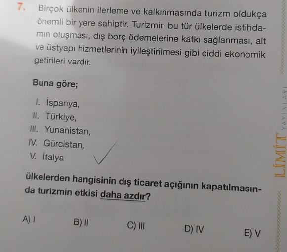 7.
7
Birçok ülkenin ilerleme ve kalkınmasında turizm oldukça
önemli bir yere sahiptir. Turizmin bu tür ülkelerde istihda-
min oluşması, dış borç ödemelerine katkı sağlanması, alt
ve üstyapı hizmetlerinin iyileştirilmesi gibi ciddi ekonomik
getirileri vardır.
Buna göre;
I. İspanya,
II. Türkiye,
III. Yunanistan,
IV. Gürcistan,
V. İtalya
YAYINLARI
JLIWIT
ülkelerden hangisinin dış ticaret açığının kapatılmasın-
da turizmin etkisi daha azdır?
A)
B) ||
C)
D) IV
E) V