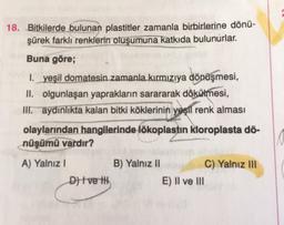 18. Bitkilerde bulunan plastitler zamanla birbirlerine dönü-
şürek farklı renklerin oluşumuna katkıda bulunurlar.
Buna göre;
1. yeşil domatesin zamanla kırmızıya dönüşmesi,
II. olgunlaşan yaprakların sarararak dökülmesi,
ir aydınlıkta kalan bitki köklerinin yeşil renk alması
olaylarından hangilerinde lökoplastin kloroplasta dö-
nüşümü vardır?
A) Yalnız
B) Yalnız 11
C) Yalnız III
D) | ve ili
E) Il ve III
