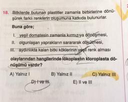 18. Bitkilerde bulunan plastitler zamanla birbirlerine dönü-
şürek farklı renklerin oluşumuna katkıda bulunurlar.
Buna göre;
1. yeşil domatesin zamanla kırmızıya dönüşmesi,
II. olgunlaşan yaprakların sarararak dökülmesi,
ir aydınlıkta kalan bitki köklerinin yeşil renk alması
olaylarından hangilerinde lökoplastin kloroplasta dö-
nüşümü vardır?
A) Yalnız
B) Yalnız 11
C) Yalnız III
D) | ve ili
E) Il ve III
