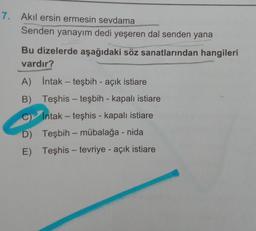 7. Akil ersin ermesin sevdama
Senden yanayım dedi yeşeren dal senden yana
Bu dizelerde aşağıdaki söz sanatlarından hangileri
vardır?
A) intak - teşbih - açık istiare
B)
Teşhis - teşbih - kapalı istiare
C Intak - teşhis - kapalı istiare
D) Teşbih - mübalağa - nida
E) Teşhis - tevriye - açık istiare