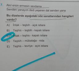 7. Akil ersin ermesin sevdama
Senden yanayım dedi yeşeren dal senden yana
Bu dizelerde aşağıdaki söz sanatlarından hangileri
vardır?
A) intak - teşbih - açık istiare
B)
Teşhis - teşbih - kapalı istiare
C Intak - teşhis - kapalı istiare
D) Teşbih - mübalağa - nida
E) Teşhis - tevriye - açık istiare
