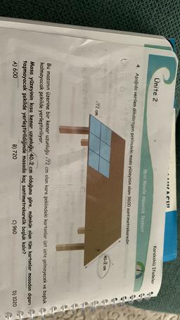 IACI
Ünite 2
kareköklü ifadeler
Yeni Nesile Hazırlık Testleri
papp
4. Aşağıda verilen dikdörtgen şeklindeki masa yüzeyinin alanı 9600 santimetrekaredir.
G
(40/2cm
72 cm
D4D
Bu masanın üzerine bir kenar uzunluğu 172 cm olan kare şeklindeki kartonlar üst üste gelmeyecek ve boşluk
kalmayacak şekilde yerleştiriliyor.
Masa yüzeyinin kısa kenar uzunluğu 40/2 cm olduğuna göre, mümkün olan tüm kartonlar masadan dışarı
taşmayacak şekilde yerleştirildiğinde masada kaç santimetrekarelik boşluk kalır?
A) 600
B) 720
C) 960
D) 1020

