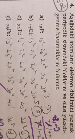 4. Aşağıdaki atomların elektron dizilimini yazarak
periyodik sistemdeki bloklarını ve olası yükselt-
genme basamaklarını bulunuz.
+3,-)
a) 15P: 13h 25 206 2,²go) ② +11+5
a
b) 17C1: 15 - 2,? 28" as pesP 7++
THE
C) 22Ti: 's' 27 2p 35-apb 4) Id
Id?
Ş) 26Fe: 13" 25" 23534
at