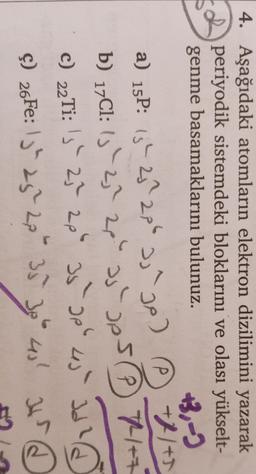 4. Aşağıdaki atomların elektron dizilimini yazarak
periyodik sistemdeki bloklarını ve olası yükselt-
genme basamaklarını bulunuz.
+3,-)
a) 15P: 13h 25 206 2,²go) ② +11+5
a
b) 17C1: 15 - 2,? 28" as pesP 7++
THE
C) 22Ti: 's' 27 2p 35-apb 4) Id
Id?
Ş) 26Fe: 13" 25" 23534
at
