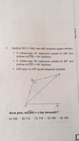 Testokul
8.
Aşağıda |BC| = |AB| olan ABC ikizkenar üçgeni veriliyor.
D noktasından AC doğrusuna paralel bir [DE Işını
çizilirse m(CDE) = 34° ölçülüyor.
D noktasından BC doğrusuna paralel bir [DF işini
çizilirse m(CDF) = 66° ölçülüyor.
• CDE açısı ve CDF açısal bölgesinin içindedir.
.
-
A
B
x
C
D
=
Buna göre, m(CBA) = x kaç derecedir?
A) 108
B) 112
C) 116
D) 120
E) 124
