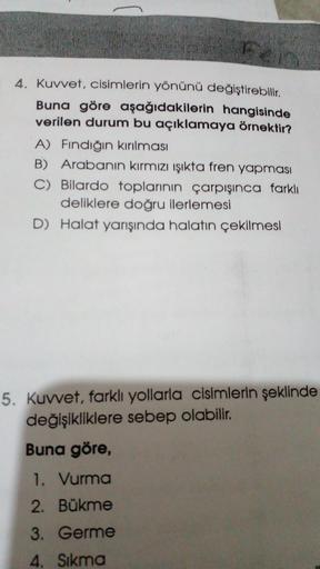 4. Kuvvet, cisimlerin yönünü değiştirebilir.
Buna göre aşağıdakilerin hangisinde
verilen durum bu açıklamaya örnektir?
A) Fındığın kırılması
B) Arabanın kırmızı ışıkta fren yapması
C) Bilardo toplarının çarpışınca farklı
deliklere doğru ilerlemesi
D) Halat