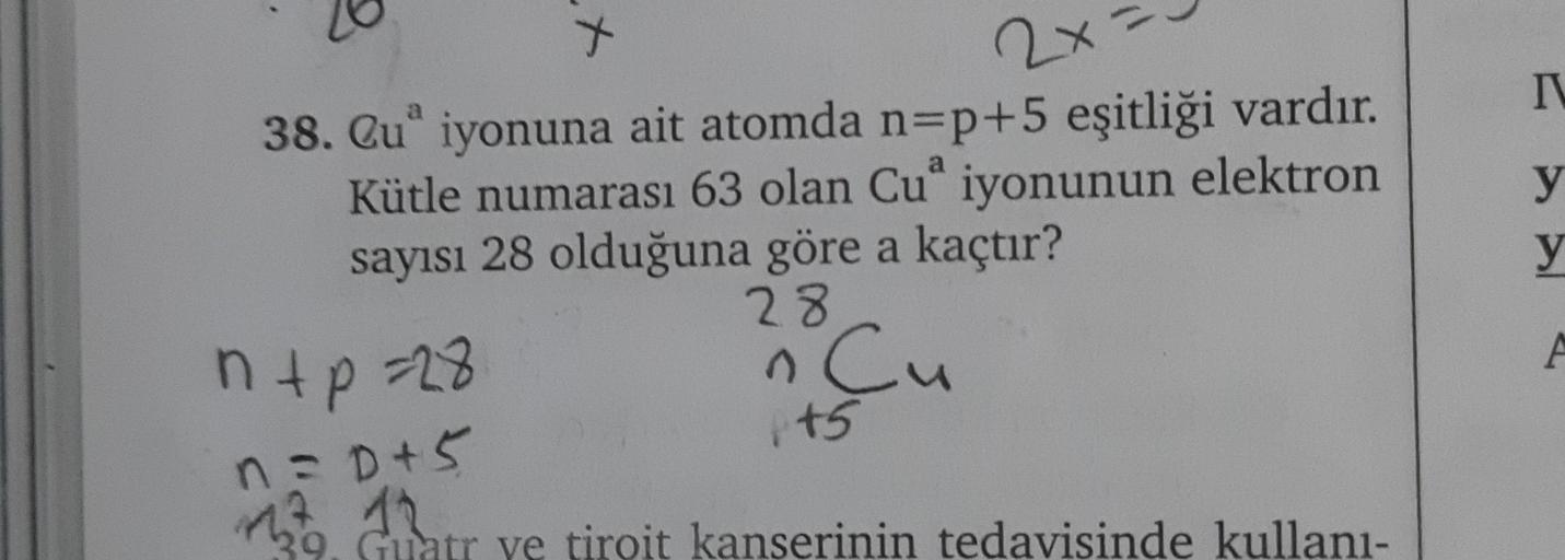 X
2x
N
a
y
y
38. Qu" iyonuna ait atomda n=p+5 eşitliği vardır.
Kütle numarası 63 olan Cu iyonunun elektron
sayısı 28 olduğuna göre a kaçtır?
23
ntp=28
n Cu
ED
1t5
A
n =D+5
9. Guatr ye tiroit kanserinin tedavisinde kullanı-

