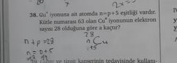 X
2x
N
a
y
y
38. Qu" iyonuna ait atomda n=p+5 eşitliği vardır.
Kütle numarası 63 olan Cu iyonunun elektron
sayısı 28 olduğuna göre a kaçtır?
23
ntp=28
n Cu
ED
1t5
A
n =D+5
9. Guatr ye tiroit kanserinin tedavisinde kullanı-
