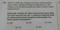 3
29. Nehir'in 3 farklı bez maskesi ve 4 farklı cerrahi maskesi
vardır. Nehir, katıldığı herhangi bir toplantıda ya 1 bez
maske ya da üst üste koyarak aynı anda 2 cerrahi maske
kullanmaktadır.
Kullandığı maskeyi bir daha kullanmamak üzere hafta
içi 5 gün boyunca her gün 1 toplantıya katılacak Nehir,
bu toplantılarda hangi maskeleri kullanacağını kaç
farklı şekilde belirleyebilir?
A) 480
B) 600
C) 1440
D) 720
E) 360