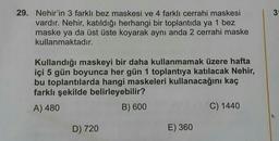 3
29. Nehir'in 3 farklı bez maskesi ve 4 farklı cerrahi maskesi
vardır. Nehir, katıldığı herhangi bir toplantıda ya 1 bez
maske ya da üst üste koyarak aynı anda 2 cerrahi maske
kullanmaktadır.
Kullandığı maskeyi bir daha kullanmamak üzere hafta
içi 5 gün boyunca her gün 1 toplantıya katılacak Nehir,
bu toplantılarda hangi maskeleri kullanacağını kaç
farklı şekilde belirleyebilir?
A) 480
B) 600
C) 1440
D) 720
E) 360
