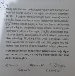 5. (1) Ilk insanlar avcı ve toplayıcı yaşam tarzı sürdürürken
barınak olarak mağara ve ağaç kovuklarını seçmiştir,
(II) Buzul çağının sona ermesiyle besin kaynağının bol
olduğu sulak alanlarda kalıcı yerleşimler kurmuşlardır.
(III
Neolitik çağda başlayan tarımsal üretim ve hayvan
yetiştiriciliği bu bölgelerde nüfus artması ile ilk köy yer-
leşimlerini ortaya çıkarmıştı. (16), Ilk yerlesmeler top-
rakların verimli, su kaynaklarının bol, iklim koşullarının
elverişli olduğu Nil, Ganj, Fırat, Dicle, Sarurmak, Gökır-
mak kıyılarında olmuştur. (V) Kalkolitik çağda köy nü-
fusları hızla artınca ilk şehir devletleri ortaya çıkmıştır.
Numaralandırılan bilgilerden hangisinde coğrafya-
nin neden - sonuç ve dağılış ilkelerinden her ikisi
de kullanılmıştır?
A) Yalnız!
B) Yalnız IV
D) III ve IV
C) Il ve V
E) I, II ve IV